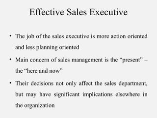 Effective Sales Executive
• The job of the sales executive is more action oriented
and less planning oriented
• Main concern of sales management is the “present” –
the “here and now”
• Their decisions not only affect the sales department,
but may have significant implications elsewhere in
the organization
 