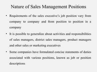 Nature of Sales Management Positions
• Requirements of the sales executive’s job position vary from
company to company and from position to position in a
company
• It is possible to generalize about activities and responsibilities
of sales managers, district sales managers, product managers
and other sales or marketing executives
• Some companies have formulated concise statements of duties
associated with various positions, known as job or position
descriptions
 