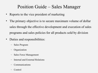 Position Guide – Sales Manager
• Reports to the vice president of marketing
• The primary objective is to secure maximum volume of dollar
sales through the effective development and execution of sales
programs and sales policies for all products sold by division
• Duties and responsibilities:
– Sales Program
– Organization
– Sales Force Management
– Internal and External Relations
– Communications
– Control
 