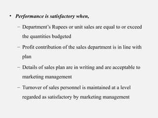 • Performance is satisfactory when,
– Department’s Rupees or unit sales are equal to or exceed
the quantities budgeted
– Profit contribution of the sales department is in line with
plan
– Details of sales plan are in writing and are acceptable to
marketing management
– Turnover of sales personnel is maintained at a level
regarded as satisfactory by marketing management
 