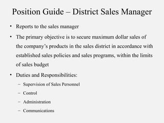 Position Guide – District Sales Manager
• Reports to the sales manager
• The primary objective is to secure maximum dollar sales of
the company’s products in the sales district in accordance with
established sales policies and sales programs, within the limits
of sales budget
• Duties and Responsibilities:
– Supervision of Sales Personnel
– Control
– Administration
– Communications
 