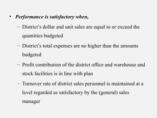 • Performance is satisfactory when,
– District’s dollar and unit sales are equal to or exceed the
quantities budgeted
– District’s total expenses are no higher than the amounts
budgeted
– Profit contribution of the district office and warehouse and
stock facilities is in line with plan
– Turnover rate of district sales personnel is maintained at a
level regarded as satisfactory by the (general) sales
manager
 