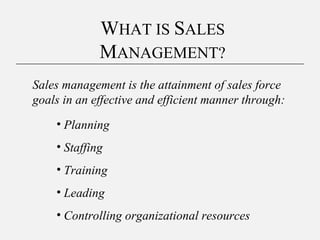 WHAT IS SALES
MANAGEMENT?
Sales management is the attainment of sales force
goals in an effective and efficient manner through:
• Planning
• Staffing
• Training
• Leading
• Controlling organizational resources
 