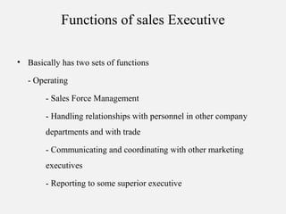 Functions of sales Executive
• Basically has two sets of functions
- Operating
- Sales Force Management
- Handling relationships with personnel in other company
departments and with trade
- Communicating and coordinating with other marketing
executives
- Reporting to some superior executive
 