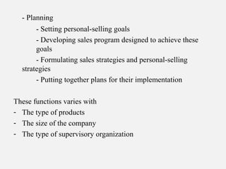 - Planning
- Setting personal-selling goals
- Developing sales program designed to achieve these
goals
- Formulating sales strategies and personal-selling
strategies
- Putting together plans for their implementation
These functions varies with
- The type of products
- The size of the company
- The type of supervisory organization
 
