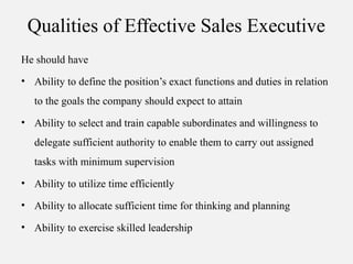 Qualities of Effective Sales Executive
He should have
• Ability to define the position’s exact functions and duties in relation
to the goals the company should expect to attain
• Ability to select and train capable subordinates and willingness to
delegate sufficient authority to enable them to carry out assigned
tasks with minimum supervision
• Ability to utilize time efficiently
• Ability to allocate sufficient time for thinking and planning
• Ability to exercise skilled leadership
 