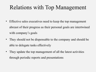 Relations with Top Management
• Effective sales executives need to keep the top management
abreast of their progress as their personal goals are intertwined
with company’s goals
• They should not be dispensable to the company and should be
able to delegate tasks effectively
• They update the top management of all the latest activities
through periodic reports and presentations
 