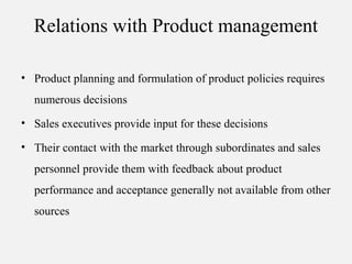 Relations with Product management
• Product planning and formulation of product policies requires
numerous decisions
• Sales executives provide input for these decisions
• Their contact with the market through subordinates and sales
personnel provide them with feedback about product
performance and acceptance generally not available from other
sources
 