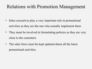 Relations with Promotion Management
• Sales executives play a very important role in promotional
activities as they are the one who actually implement them
• They must be involved in formulating policies as they are very
close to the customers
• The sales force must be kept updated about all the latest
promotional activities
 