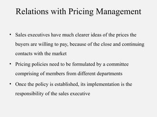 Relations with Pricing Management
• Sales executives have much clearer ideas of the prices the
buyers are willing to pay, because of the close and continuing
contacts with the market
• Pricing policies need to be formulated by a committee
comprising of members from different departments
• Once the policy is established, its implementation is the
responsibility of the sales executive
 