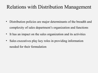 Relations with Distribution Management
• Distribution policies are major determinants of the breadth and
complexity of sales department’s organization and functions
• It has an impact on the sales organization and its activities
• Sales executives play key roles in providing information
needed for their formulation
 