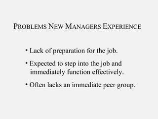 PROBLEMS NEW MANAGERS EXPERIENCE
• Lack of preparation for the job.
• Expected to step into the job and
immediately function effectively.
• Often lacks an immediate peer group.
 