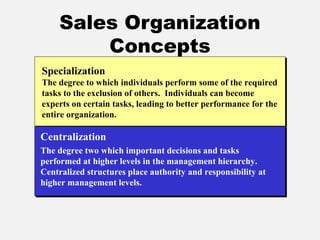 Sales Organization
Concepts
Specialization
The degree to which individuals perform some of the required
tasks to the exclusion of others. Individuals can become
experts on certain tasks, leading to better performance for the
entire organization.
Centralization
The degree two which important decisions and tasks
performed at higher levels in the management hierarchy.
Centralized structures place authority and responsibility at
higher management levels.
 
