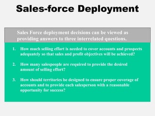 Sales-force Deployment
1. How much selling effort is needed to cover accounts and prospects
adequately so that sales and profit objectives will be achieved?
2. How many salespeople are required to provide the desired
amount of selling effort?
3. How should territories be designed to ensure proper coverage of
accounts and to provide each salesperson with a reasonable
opportunity for success?
Sales Force deployment decisions can be viewed as
providing answers to three interrelated questions.
 