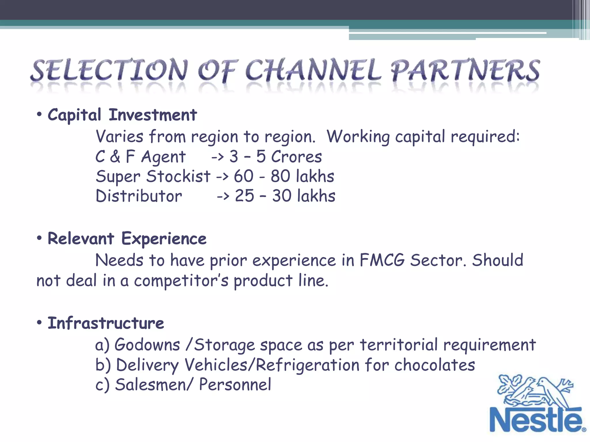 • Capital Investment
       Varies from region to region. Working capital required:
       C & F Agent -> 3 – 5 Crores
       Super Stockist -> 60 - 80 lakhs
       Distributor    -> 25 – 30 lakhs

• Relevant Experience
        Needs to have prior experience in FMCG Sector. Should
not deal in a competitor’s product line.

• Infrastructure
       a) Godowns /Storage space as per territorial requirement
       b) Delivery Vehicles/Refrigeration for chocolates
       c) Salesmen/ Personnel
 