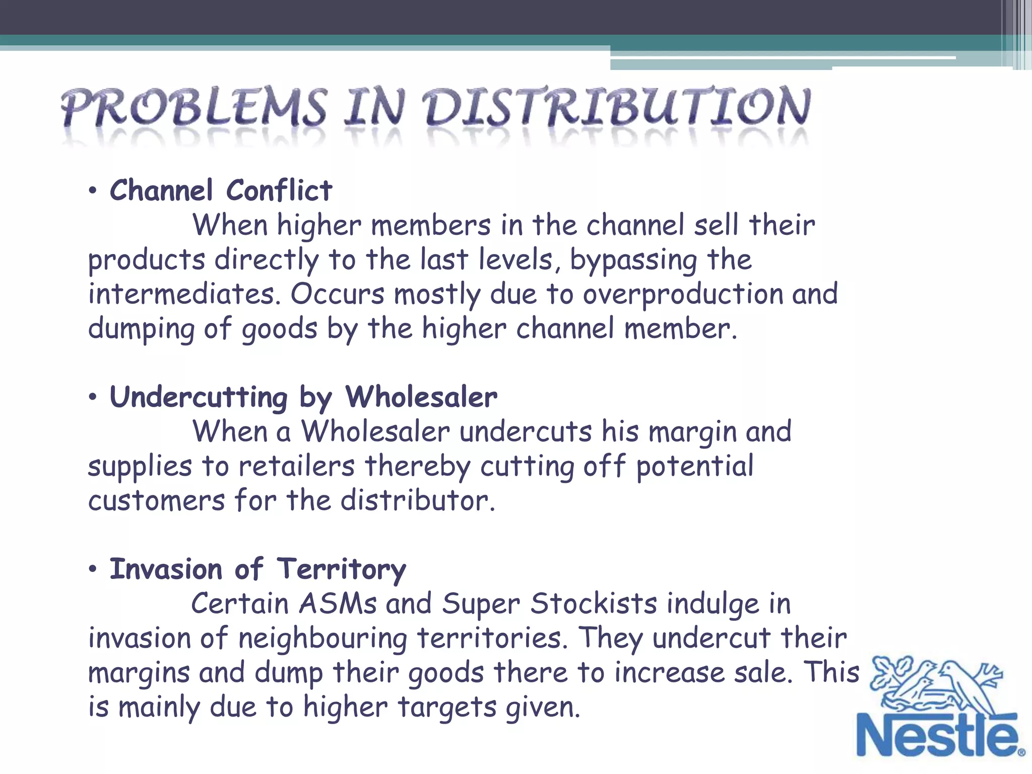 • Channel Conflict
       When higher members in the channel sell their
products directly to the last levels, bypassing the
intermediates. Occurs mostly due to overproduction and
dumping of goods by the higher channel member.

• Undercutting by Wholesaler
        When a Wholesaler undercuts his margin and
supplies to retailers thereby cutting off potential
customers for the distributor.

• Invasion of Territory
        Certain ASMs and Super Stockists indulge in
invasion of neighbouring territories. They undercut their
margins and dump their goods there to increase sale. This
is mainly due to higher targets given.
 