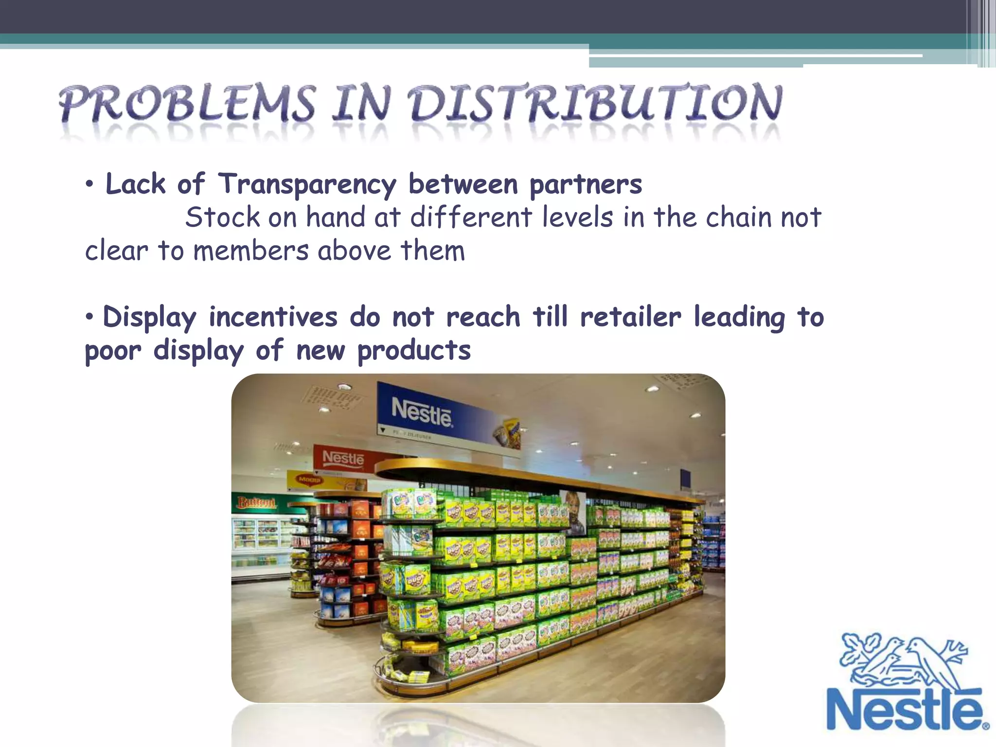 • Lack of Transparency between partners
        Stock on hand at different levels in the chain not
clear to members above them

• Display incentives do not reach till retailer leading to
poor display of new products
 