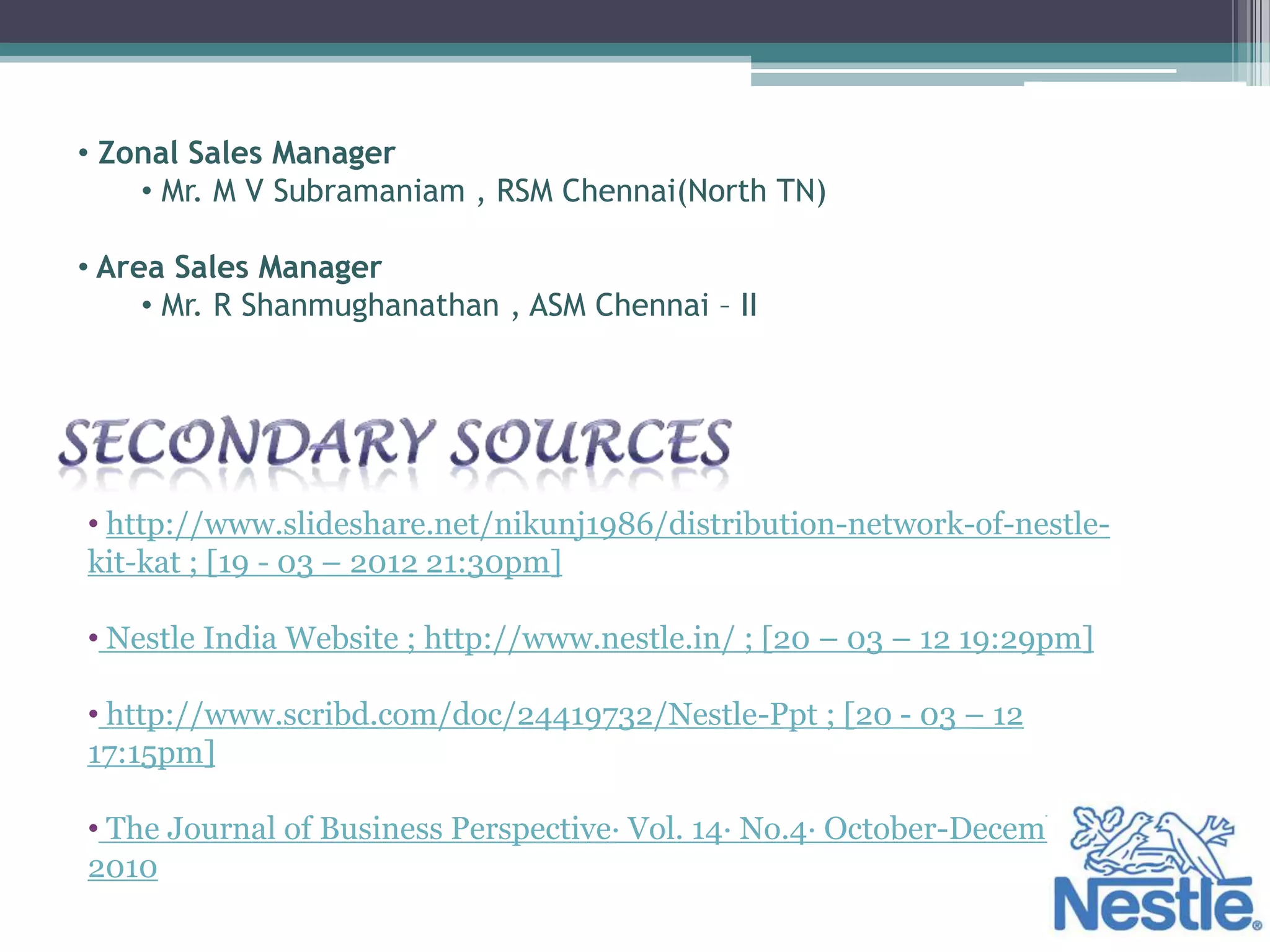 • Zonal Sales Manager
    • Mr. M V Subramaniam , RSM Chennai(North TN)

• Area Sales Manager
     • Mr. R Shanmughanathan , ASM Chennai – II




• http://www.slideshare.net/nikunj1986/distribution-network-of-nestle-
kit-kat ; [19 - 03 – 2012 21:30pm]

• Nestle India Website ; http://www.nestle.in/ ; [20 – 03 – 12 19:29pm]

• http://www.scribd.com/doc/24419732/Nestle-Ppt ; [20 - 03 – 12
17:15pm]

• The Journal of Business Perspective· Vol. 14· No.4· October-December
2010
 