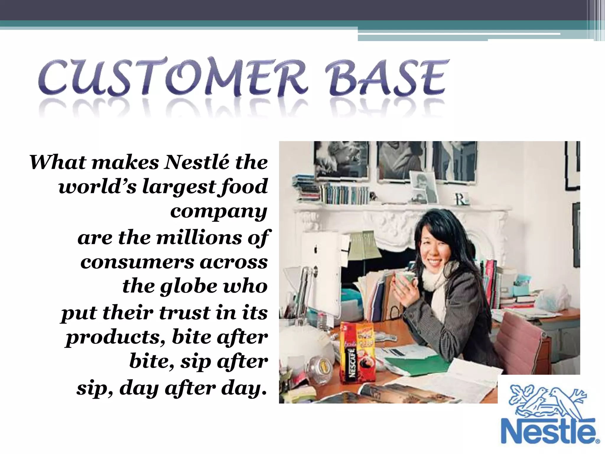 What makes Nestlé the
  world’s largest food
             company
   are the millions of
   consumers across
        the globe who
  put their trust in its
  products, bite after
         bite, sip after
   sip, day after day.
 