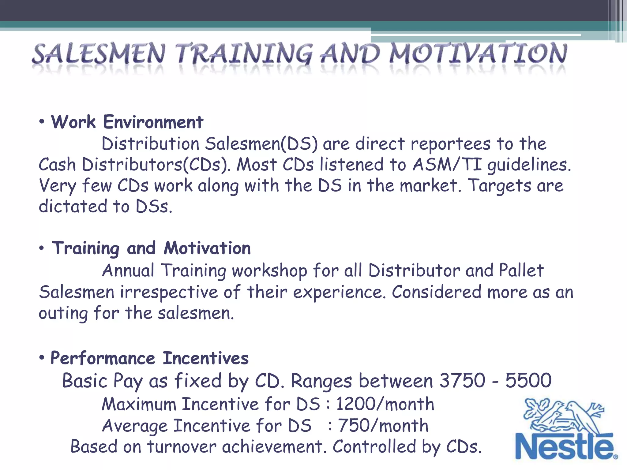 • Work Environment
       Distribution Salesmen(DS) are direct reportees to the
Cash Distributors(CDs). Most CDs listened to ASM/TI guidelines.
Very few CDs work along with the DS in the market. Targets are
dictated to DSs.

• Training and Motivation
        Annual Training workshop for all Distributor and Pallet
Salesmen irrespective of their experience. Considered more as an
outing for the salesmen.

• Performance Incentives
   Basic Pay as fixed by CD. Ranges between 3750 - 5500
      Maximum Incentive for DS : 1200/month
      Average Incentive for DS : 750/month
   Based on turnover achievement. Controlled by CDs.
 