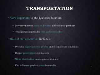 TRANSPORTATION
• Very important in the Logistics function:
• Movement across space or distance adds value to products
• Transportation provides time and place utility
• Role of transportation includes:
• Provides opportunity for growth under competitive conditions
• Deeper penetration into markets
• Wider distribution means greater demand
• Can influence product prices favourably 1
 