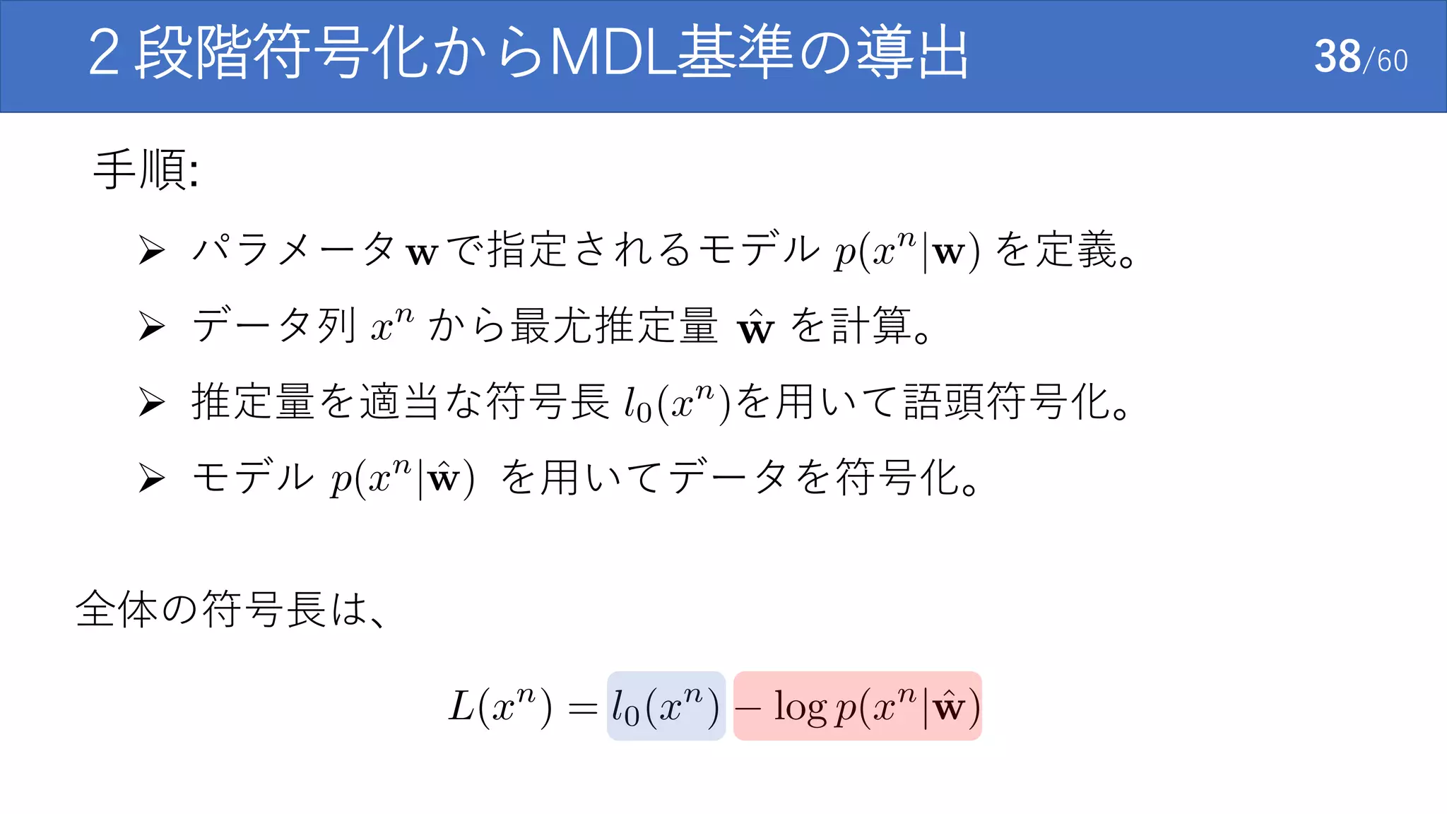  パラメータ で指定されるモデル を定義。
 データ列 から最尤推定量 を計算。
 推定量を適当な符号長 を用いて語頭符号化。
 モデル を用いてデータを符号化。
２段階符号化からMDL基準の導出 38/60
全体の符号長は、
手順:
 