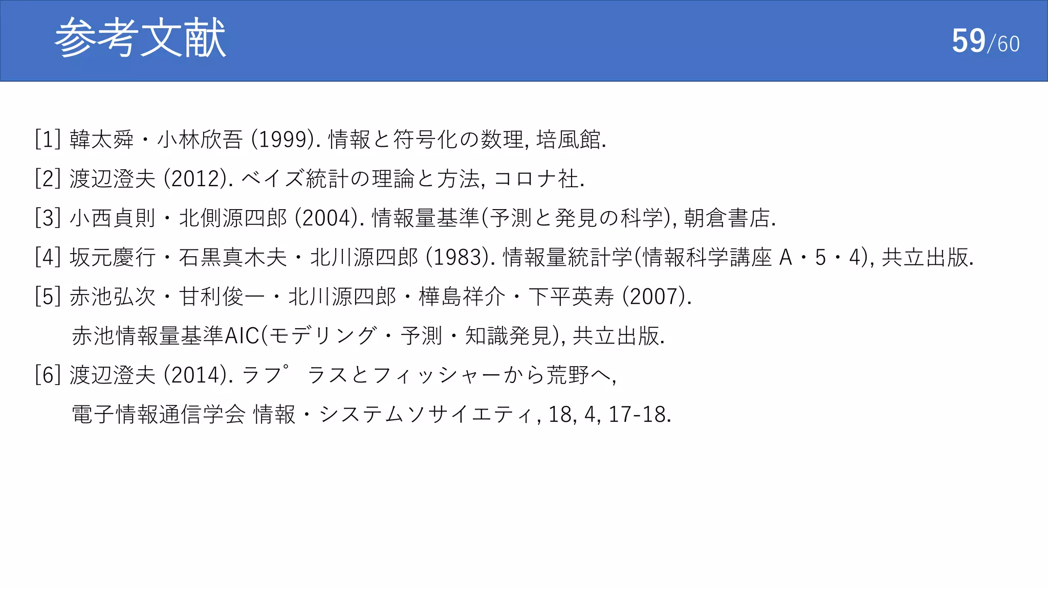 参考文献 59/60
[1] 韓太舜・小林欣吾 (1999). 情報と符号化の数理, 培風館.
[2] 渡辺澄夫 (2012). ベイズ統計の理論と方法, コロナ社.
[3] 小西貞則・北側源四郎 (2004). 情報量基準(予測と発見の科学), 朝倉書店.
[4] 坂元慶行・石黒真木夫・北川源四郎 (1983). 情報量統計学(情報科学講座 A・5・4), 共立出版.
[5] 赤池弘次・甘利俊一・北川源四郎・樺島祥介・下平英寿 (2007).
赤池情報量基準AIC(モデリング・予測・知識発見), 共立出版.
[6] 渡辺澄夫 (2014). ラプラスとフィッシャーから荒野へ,
電子情報通信学会 情報・システムソサイエティ, 18, 4, 17-18.
 