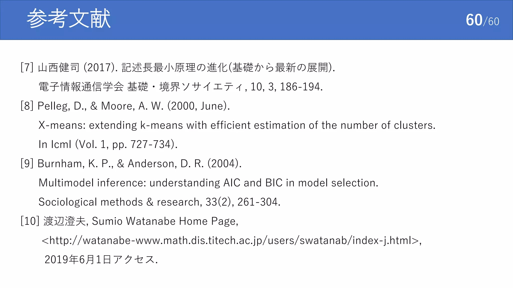 参考文献 60/60
[7] 山西健司 (2017). 記述長最小原理の進化(基礎から最新の展開).
電子情報通信学会 基礎・境界ソサイエティ, 10, 3, 186-194.
[8] Pelleg, D., & Moore, A. W. (2000, June).
X-means: extending k-means with efficient estimation of the number of clusters.
In Icml (Vol. 1, pp. 727-734).
[9] Burnham, K. P., & Anderson, D. R. (2004).
Multimodel inference: understanding AIC and BIC in model selection.
Sociological methods & research, 33(2), 261-304.
[10] 渡辺澄夫, Sumio Watanabe Home Page,
<http://watanabe-www.math.dis.titech.ac.jp/users/swatanab/index-j.html>,
2019年6月1日アクセス.
 