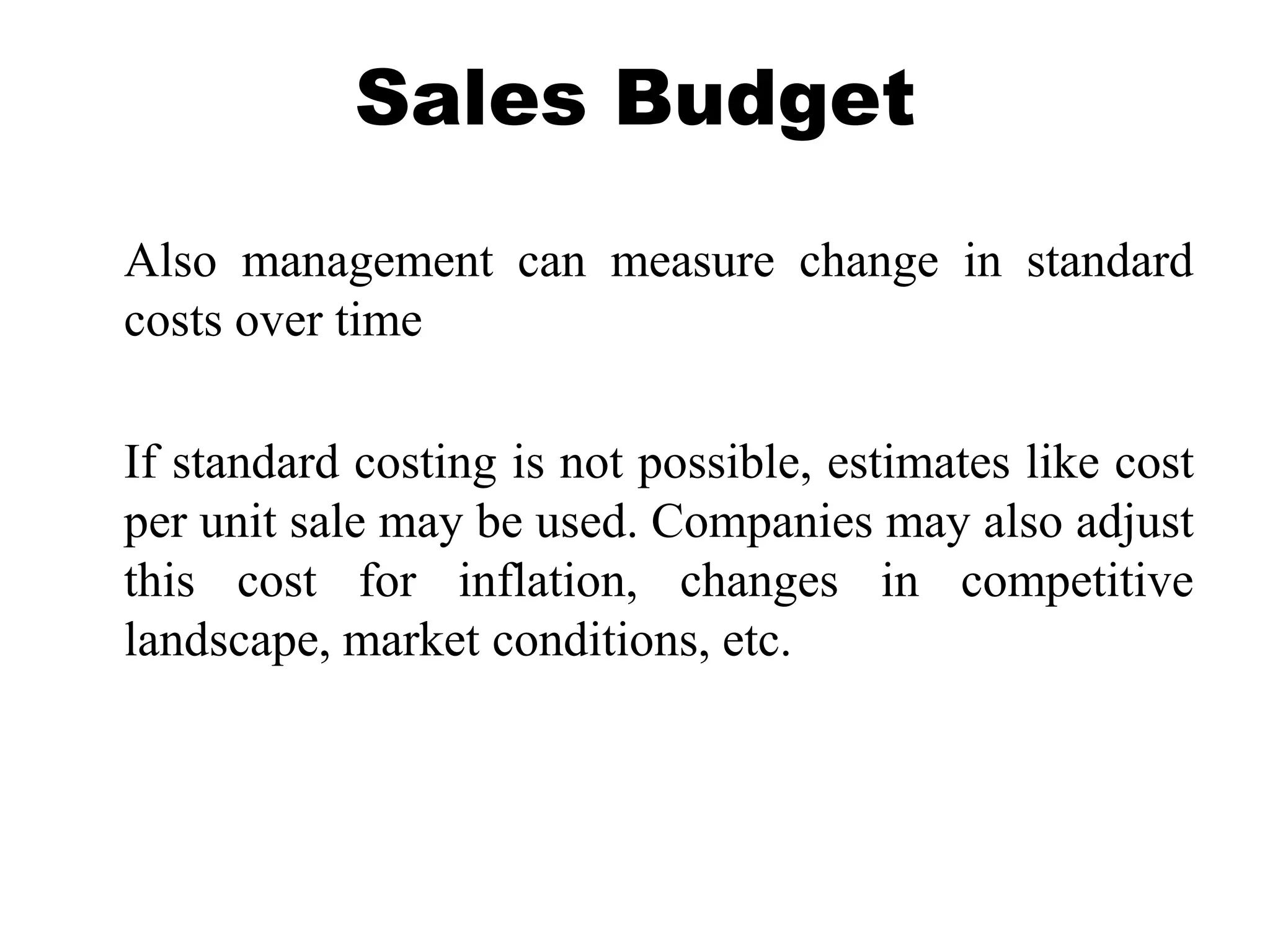 Sales Budget
Also management can measure change in standard
costs over time
If standard costing is not possible, estimates like cost
per unit sale may be used. Companies may also adjust
this cost for inflation, changes in competitive
landscape, market conditions, etc.
 