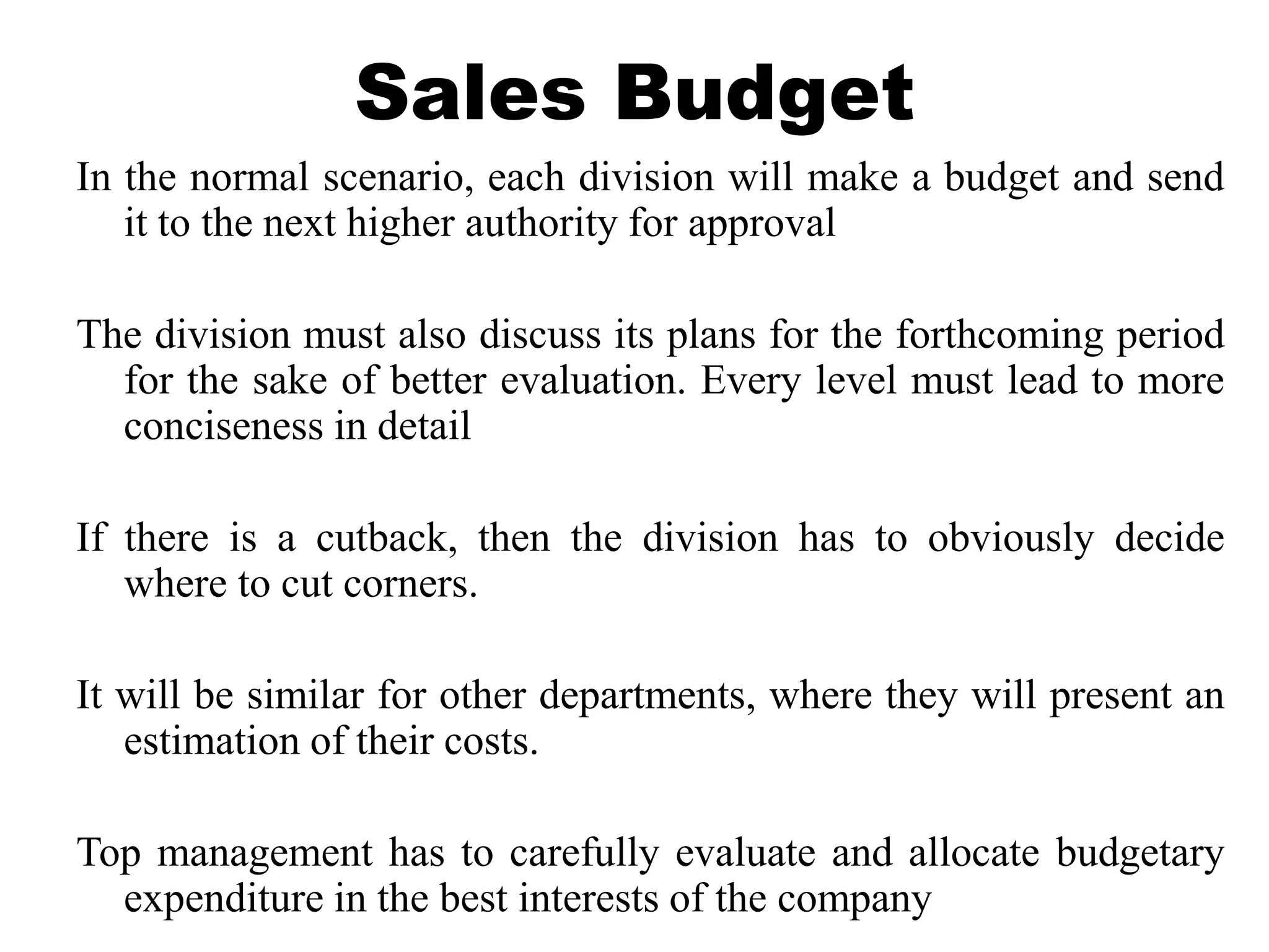 Sales Budget
In the normal scenario, each division will make a budget and send
it to the next higher authority for approval
The division must also discuss its plans for the forthcoming period
for the sake of better evaluation. Every level must lead to more
conciseness in detail
If there is a cutback, then the division has to obviously decide
where to cut corners.
It will be similar for other departments, where they will present an
estimation of their costs.
Top management has to carefully evaluate and allocate budgetary
expenditure in the best interests of the company
 