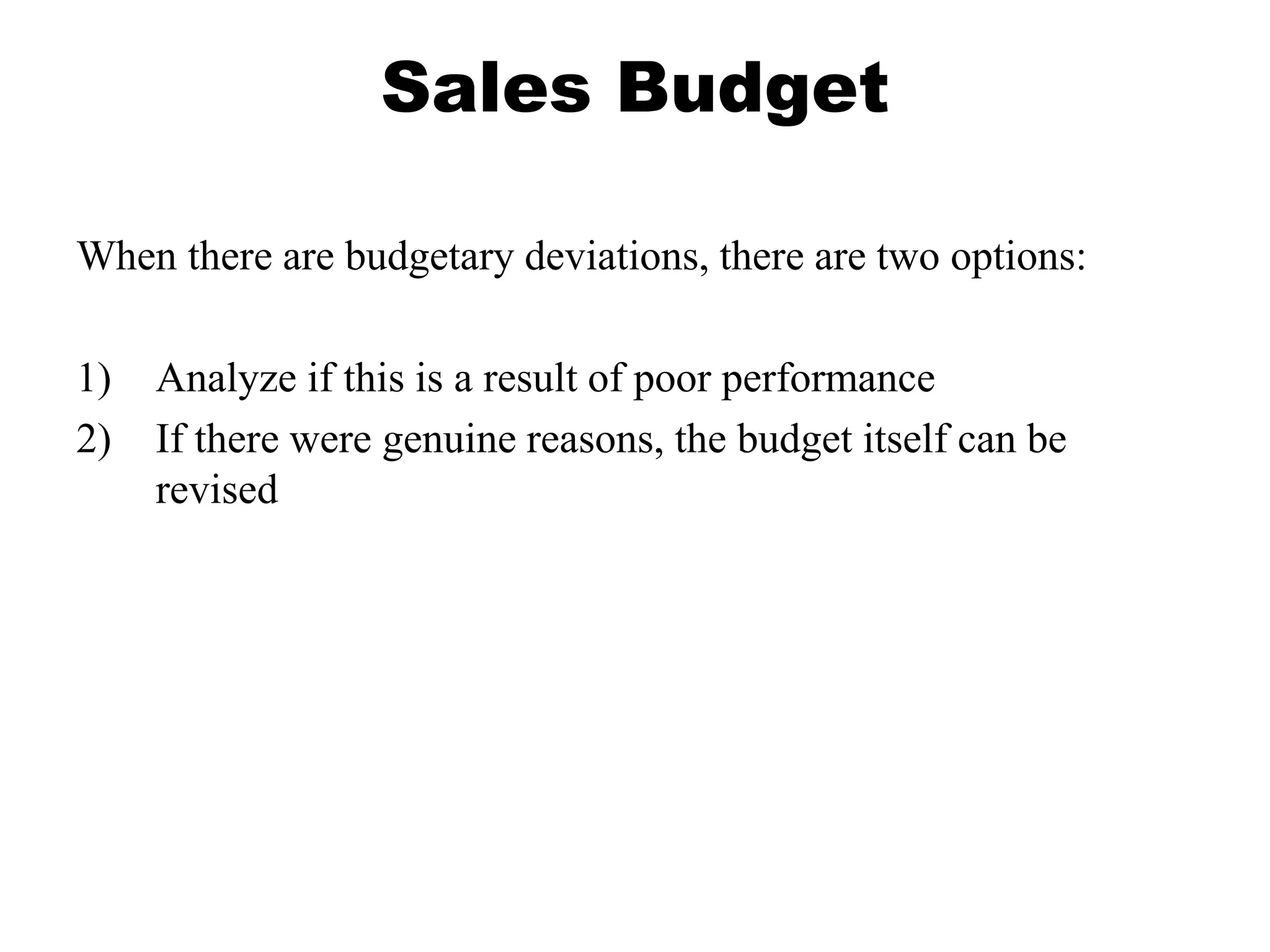 Sales Budget
When there are budgetary deviations, there are two options:
1) Analyze if this is a result of poor performance
2) If there were genuine reasons, the budget itself can be
revised
 