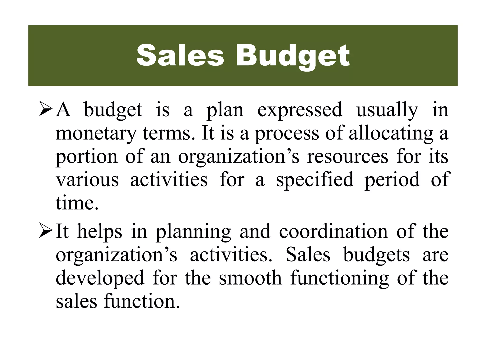 Sales Budget
A budget is a plan expressed usually in
monetary terms. It is a process of allocating a
portion of an organization’s resources for its
various activities for a specified period of
time.
It helps in planning and coordination of the
organization’s activities. Sales budgets are
developed for the smooth functioning of the
sales function.
 