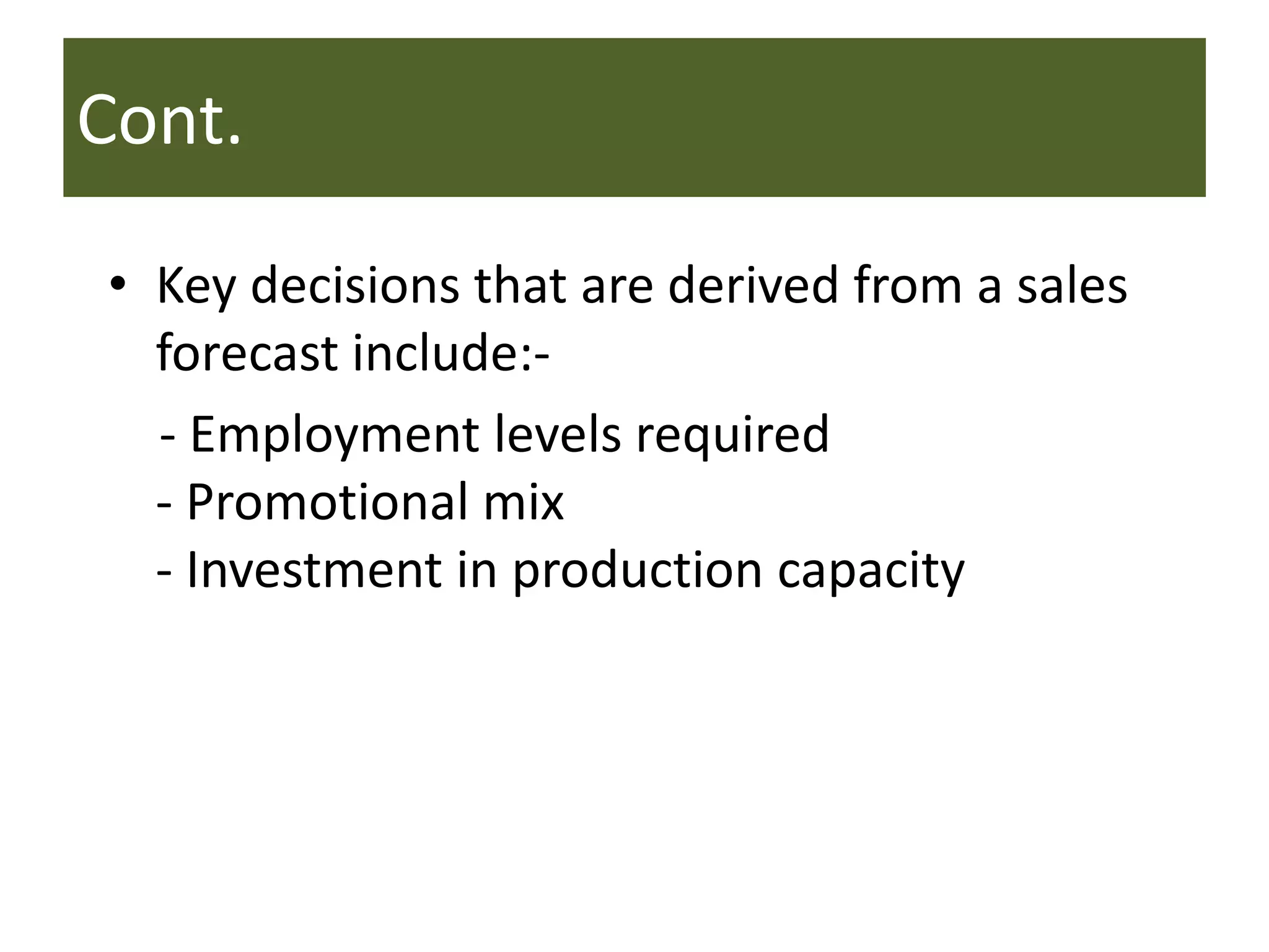 Cont.
• Key decisions that are derived from a sales
forecast include:-
- Employment levels required
- Promotional mix
- Investment in production capacity
 