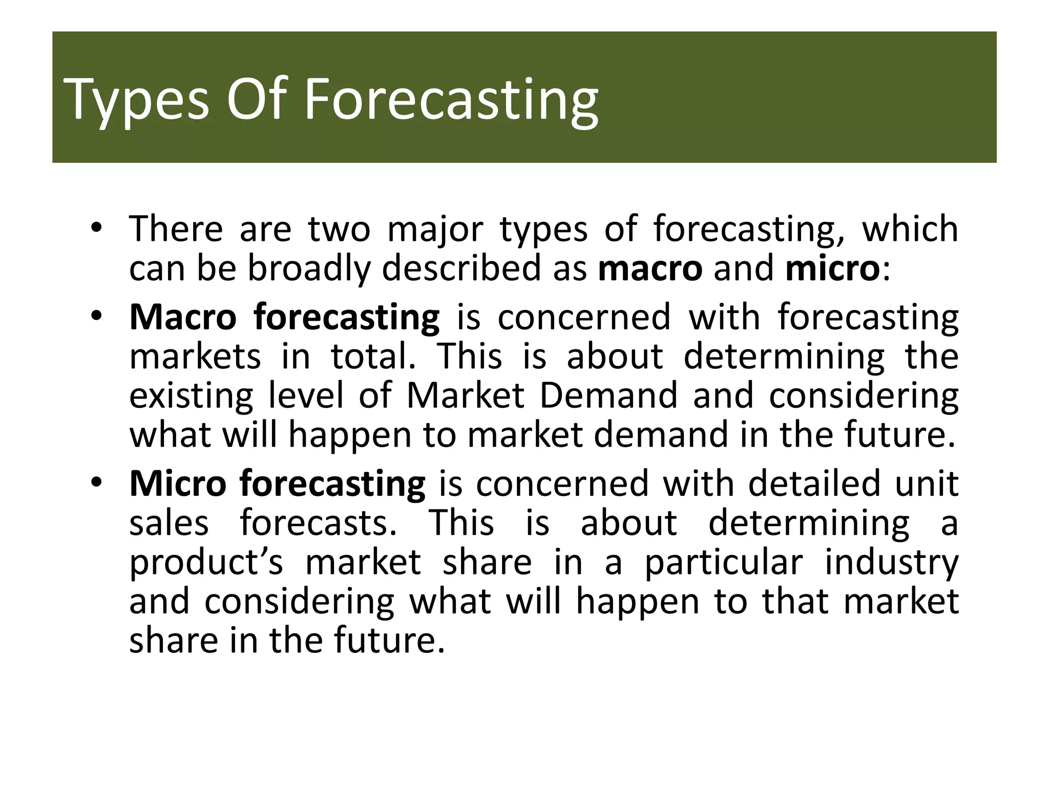 Types Of Forecasting
• There are two major types of forecasting, which
can be broadly described as macro and micro:
• Macro forecasting is concerned with forecasting
markets in total. This is about determining the
existing level of Market Demand and considering
what will happen to market demand in the future.
• Micro forecasting is concerned with detailed unit
sales forecasts. This is about determining a
product’s market share in a particular industry
and considering what will happen to that market
share in the future.
 