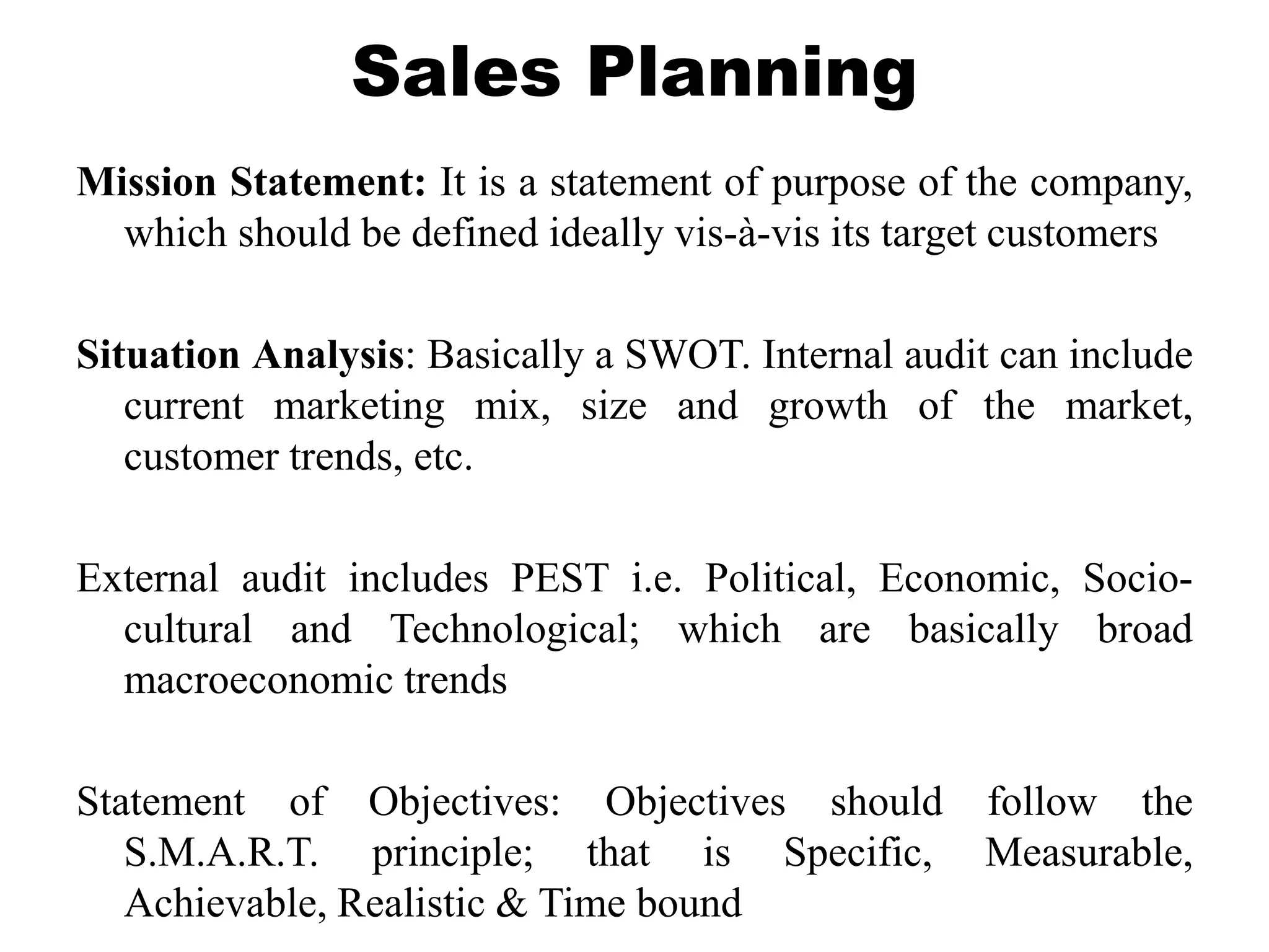 Sales Planning
Mission Statement: It is a statement of purpose of the company,
which should be defined ideally vis-à-vis its target customers
Situation Analysis: Basically a SWOT. Internal audit can include
current marketing mix, size and growth of the market,
customer trends, etc.
External audit includes PEST i.e. Political, Economic, Socio-
cultural and Technological; which are basically broad
macroeconomic trends
Statement of Objectives: Objectives should follow the
S.M.A.R.T. principle; that is Specific, Measurable,
Achievable, Realistic & Time bound
 