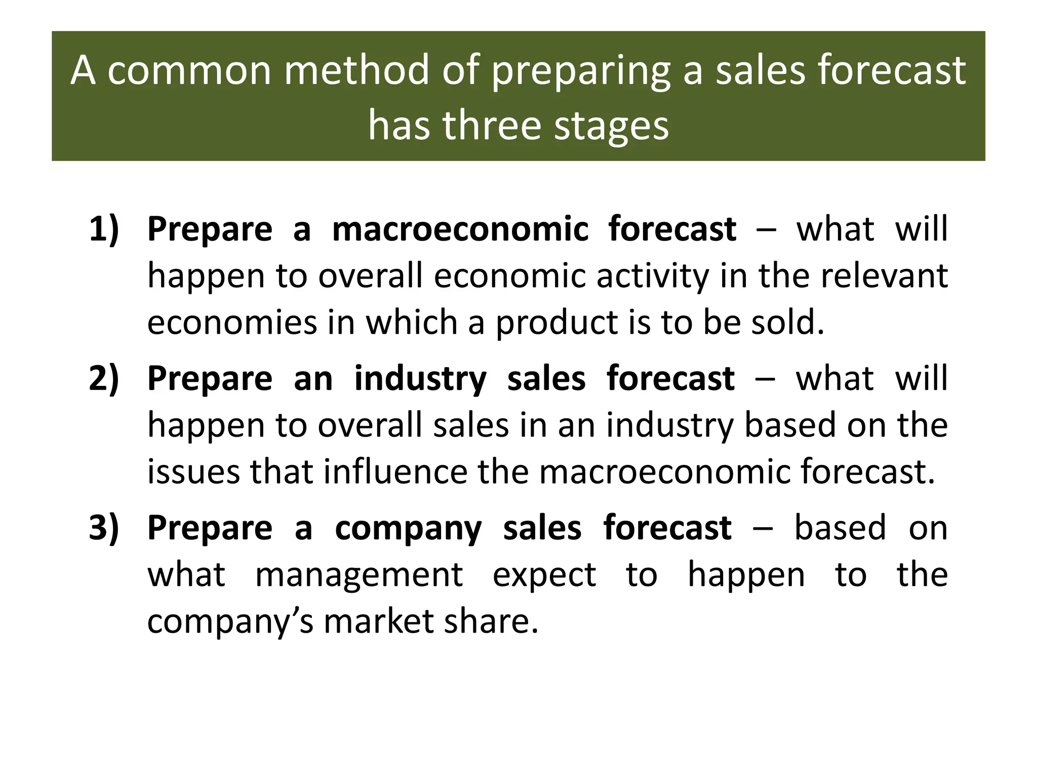 A common method of preparing a sales forecast
has three stages
1) Prepare a macroeconomic forecast – what will
happen to overall economic activity in the relevant
economies in which a product is to be sold.
2) Prepare an industry sales forecast – what will
happen to overall sales in an industry based on the
issues that influence the macroeconomic forecast.
3) Prepare a company sales forecast – based on
what management expect to happen to the
company’s market share.
 