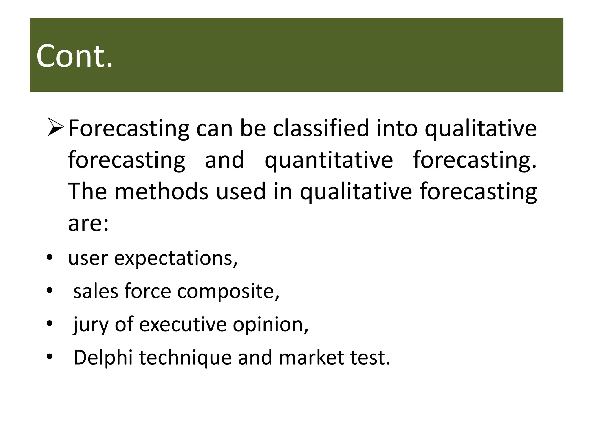 Cont.
Forecasting can be classified into qualitative
forecasting and quantitative forecasting.
The methods used in qualitative forecasting
are:
• user expectations,
• sales force composite,
• jury of executive opinion,
• Delphi technique and market test.
 