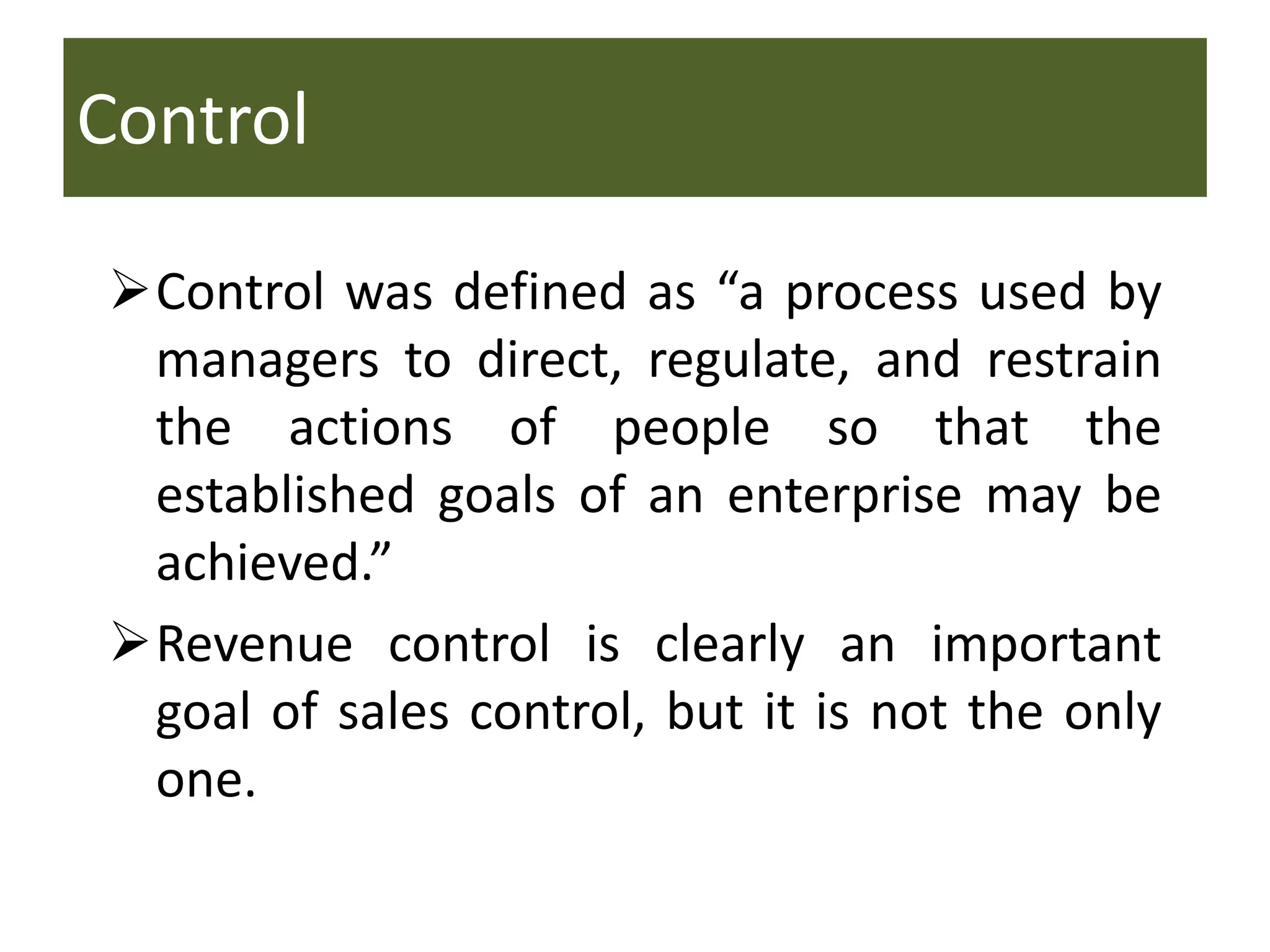 Control
Control was defined as “a process used by
managers to direct, regulate, and restrain
the actions of people so that the
established goals of an enterprise may be
achieved.”
Revenue control is clearly an important
goal of sales control, but it is not the only
one.
 