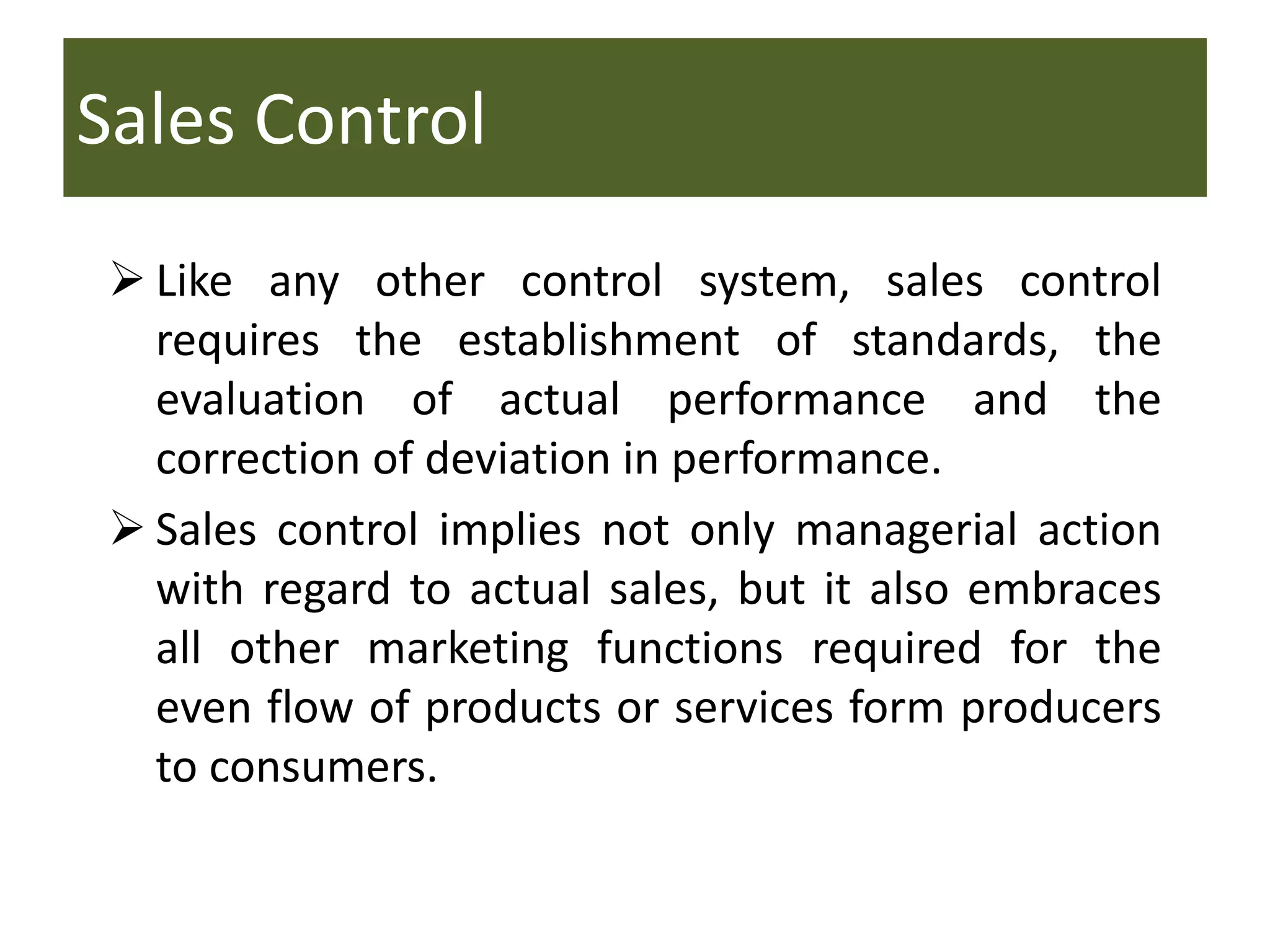 Sales Control
 Like any other control system, sales control
requires the establishment of standards, the
evaluation of actual performance and the
correction of deviation in performance.
 Sales control implies not only managerial action
with regard to actual sales, but it also embraces
all other marketing functions required for the
even flow of products or services form producers
to consumers.
 