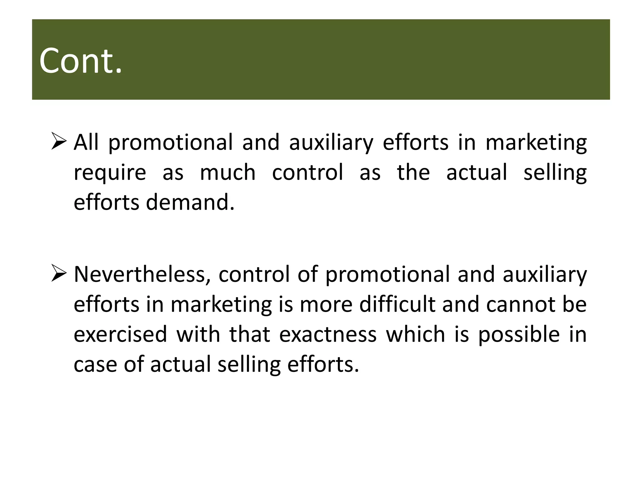Cont.
 All promotional and auxiliary efforts in marketing
require as much control as the actual selling
efforts demand.
 Nevertheless, control of promotional and auxiliary
efforts in marketing is more difficult and cannot be
exercised with that exactness which is possible in
case of actual selling efforts.
 