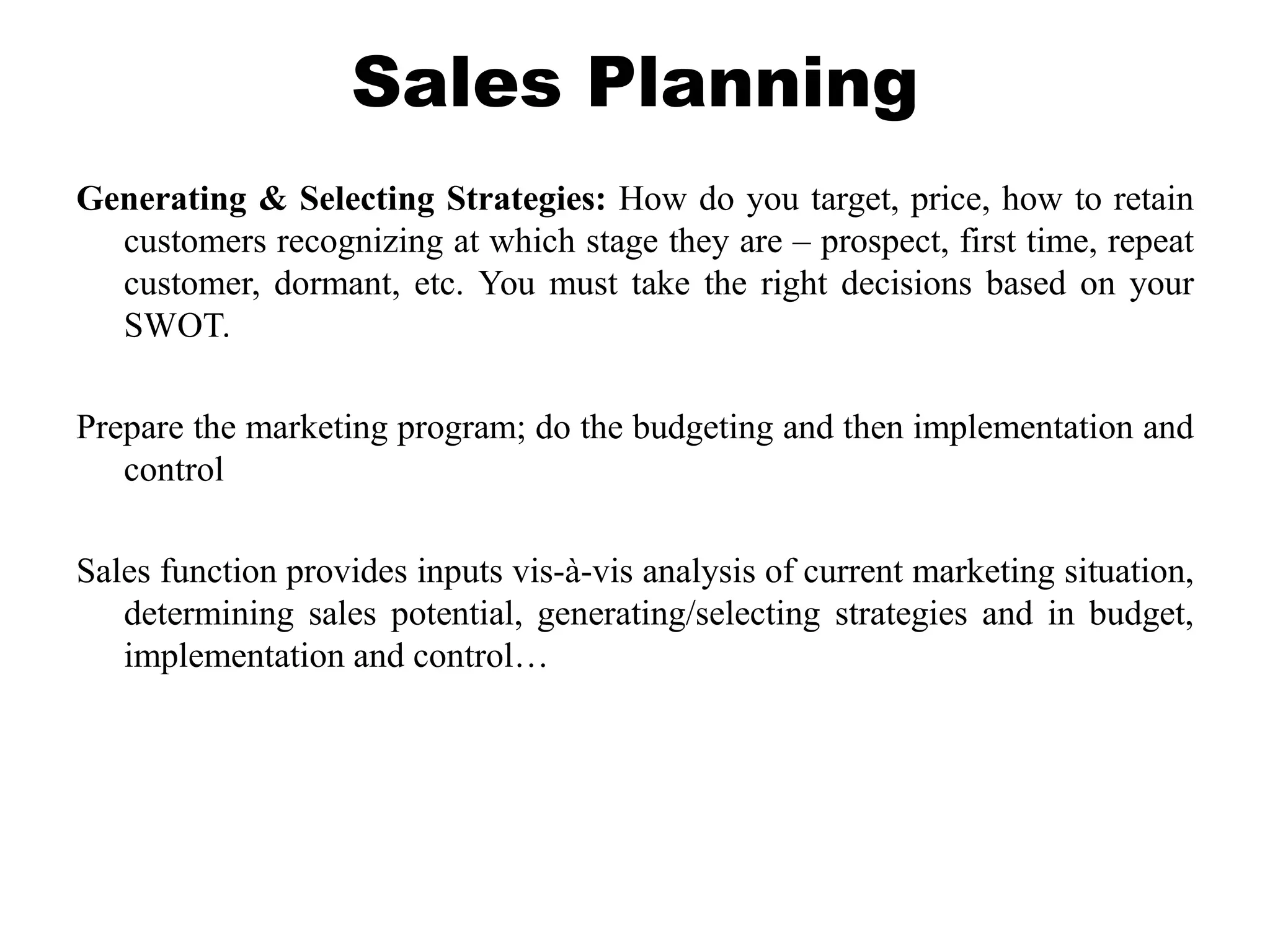 Sales Planning
Generating & Selecting Strategies: How do you target, price, how to retain
customers recognizing at which stage they are – prospect, first time, repeat
customer, dormant, etc. You must take the right decisions based on your
SWOT.
Prepare the marketing program; do the budgeting and then implementation and
control
Sales function provides inputs vis-à-vis analysis of current marketing situation,
determining sales potential, generating/selecting strategies and in budget,
implementation and control…
 