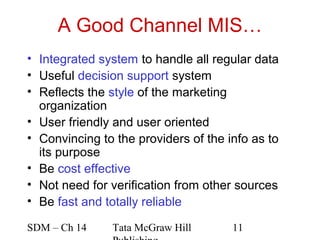 A Good Channel MIS…
• Integrated system to handle all regular data
• Useful decision support system
• Reflects the style of the marketing
  organization
• User friendly and user oriented
• Convincing to the providers of the info as to
  its purpose
• Be cost effective
• Not need for verification from other sources
• Be fast and totally reliable

SDM – Ch 14    Tata McGraw Hill       11
 