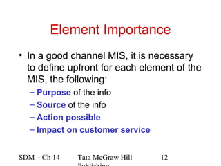 Element Importance
• In a good channel MIS, it is necessary
  to define upfront for each element of the
  MIS, the following:
  – Purpose of the info
  – Source of the info
  – Action possible
  – Impact on customer service


SDM – Ch 14   Tata McGraw Hill   12
 