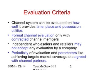 Evaluation Criteria
• Channel system can be evaluated on how
  well it provides time, place and possession
  utilities
• Formal channel evaluation only with
  contracted channel members
• Independent wholesalers and retailers may
  not accept any evaluation by a company
• Periodicity of evaluation and parameters like
  achieving targets market coverage etc agreed
  with channel partners.
SDM – Ch 14    Tata McGraw Hill     15
 