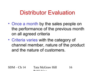 Distributor Evaluation
• Once a month by the sales people on
  the performance of the previous month
  on all agreed criteria
• Criteria varies with the category of
  channel member, nature of the product
  and the nature of customers.



SDM – Ch 14   Tata McGraw Hill   16
 