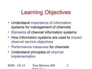 Learning Objectives
• Understand importance of information
  systems for management of channels
• Elements of channel information systems
• How information systems are used to impact
  channel service objectives
• Performance measures for channels
• Understand principles of channel
  implementation

SDM – Ch 14   Tata McGraw Hill     2
 