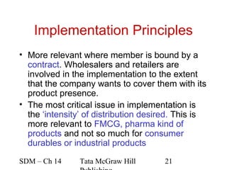 Implementation Principles
• More relevant where member is bound by a
  contract. Wholesalers and retailers are
  involved in the implementation to the extent
  that the company wants to cover them with its
  product presence.
• The most critical issue in implementation is
  the ‘intensity’ of distribution desired. This is
  more relevant to FMCG, pharma kind of
  products and not so much for consumer
  durables or industrial products

SDM – Ch 14     Tata McGraw Hill      21
 