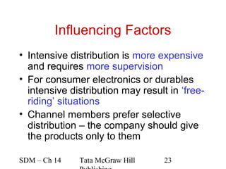 Influencing Factors
• Intensive distribution is more expensive
  and requires more supervision
• For consumer electronics or durables
  intensive distribution may result in ‘free-
  riding’ situations
• Channel members prefer selective
  distribution – the company should give
  the products only to them

SDM – Ch 14   Tata McGraw Hill     23
 