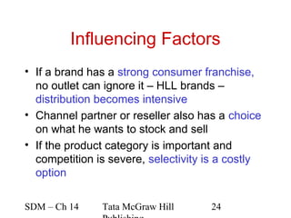 Influencing Factors
• If a brand has a strong consumer franchise,
  no outlet can ignore it – HLL brands –
  distribution becomes intensive
• Channel partner or reseller also has a choice
  on what he wants to stock and sell
• If the product category is important and
  competition is severe, selectivity is a costly
  option

SDM – Ch 14    Tata McGraw Hill      24
 