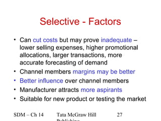 Selective - Factors
• Can cut costs but may prove inadequate –
  lower selling expenses, higher promotional
  allocations, larger transactions, more
  accurate forecasting of demand
• Channel members margins may be better
• Better influence over channel members
• Manufacturer attracts more aspirants
• Suitable for new product or testing the market

SDM – Ch 14    Tata McGraw Hill      27
 